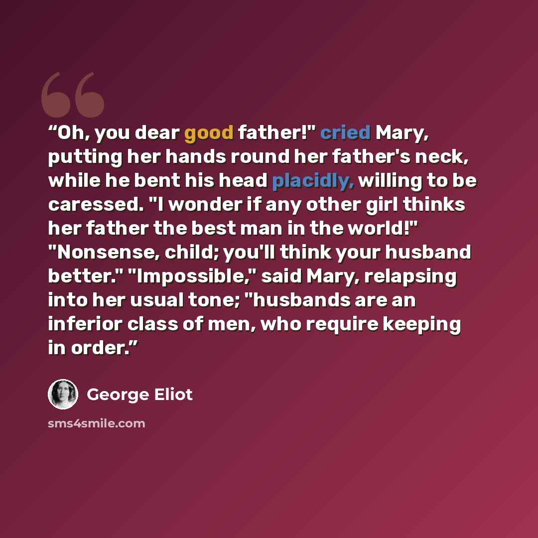 “Oh, you dear good father!" cried Mary, putting her hands round her father's neck, while he bent his head placidly, willing to be caressed. "I wonder if any other girl thinks her father the best man in the world!" "Nonsense, child; you'll think your husband better." "Impossible," said Mary…” quote by George Eliot