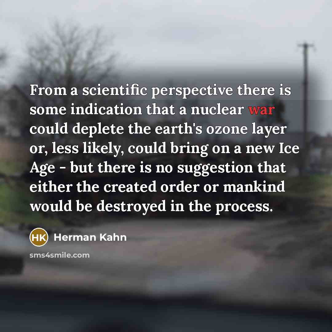 “From a scientific perspective there is some indication that a nuclear war could deplete the earth's ozone layer or, less likely, could bring on a new Ice Age - but there is no suggestion that either the created order or mankind would be destroyed in the process.” quote by Herman Kahn