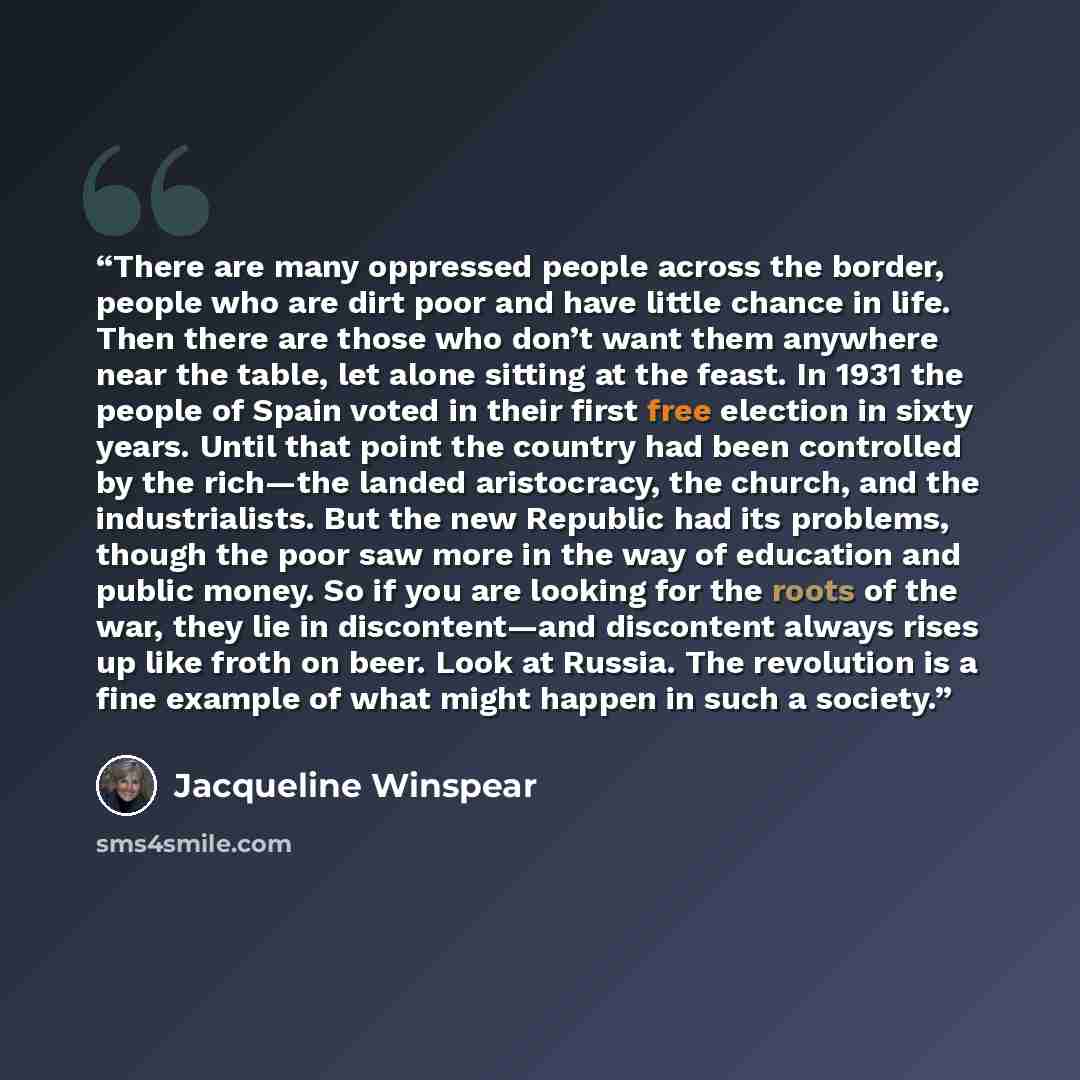 “There are many oppressed people across the border, people who are dirt poor and have little chance in life. Then there are those who don’t want them anywhere near the table, let alone sitting at the feast. In 1931 the people of Spain voted in their first free election in sixty years. Until that…” quote by Jacqueline Winspear