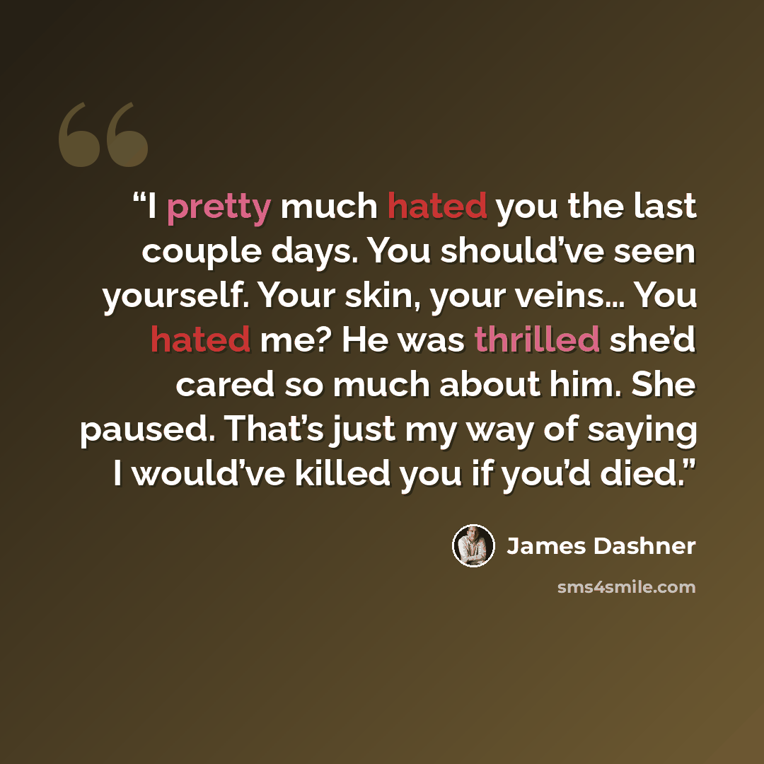 “I pretty much hated you the last couple days. You should’ve seen yourself. Your skin, your veins… You hated me? He was thrilled she’d cared so much about him. She paused. That’s just my way of saying I would’ve killed you if you’d died.” quote by James Dashner