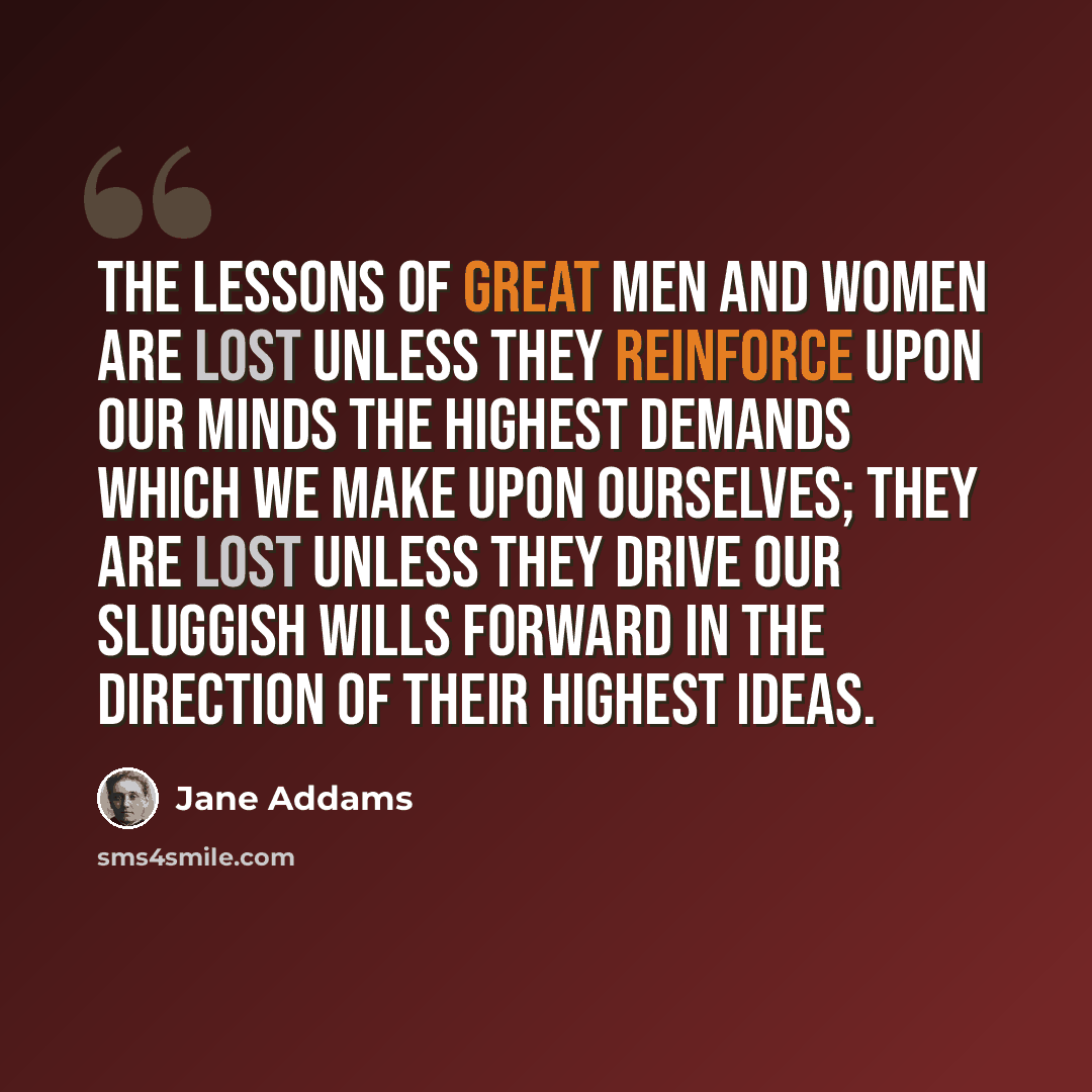 “The lessons of great men and women are lost unless they reinforce upon our minds the highest demands which we make upon ourselves; they are lost unless they drive our sluggish wills forward in the direction of their highest ideas.” quote by Jane Addams