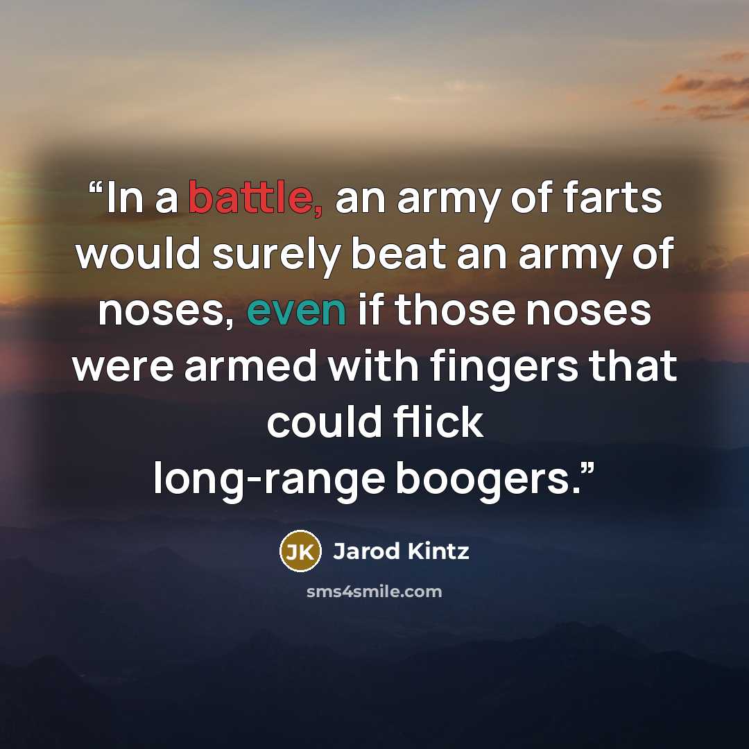 “In a battle, an army of farts would surely beat an army of noses, even if those noses were armed with fingers that could flick long-range boogers.” quote by Jarod Kintz