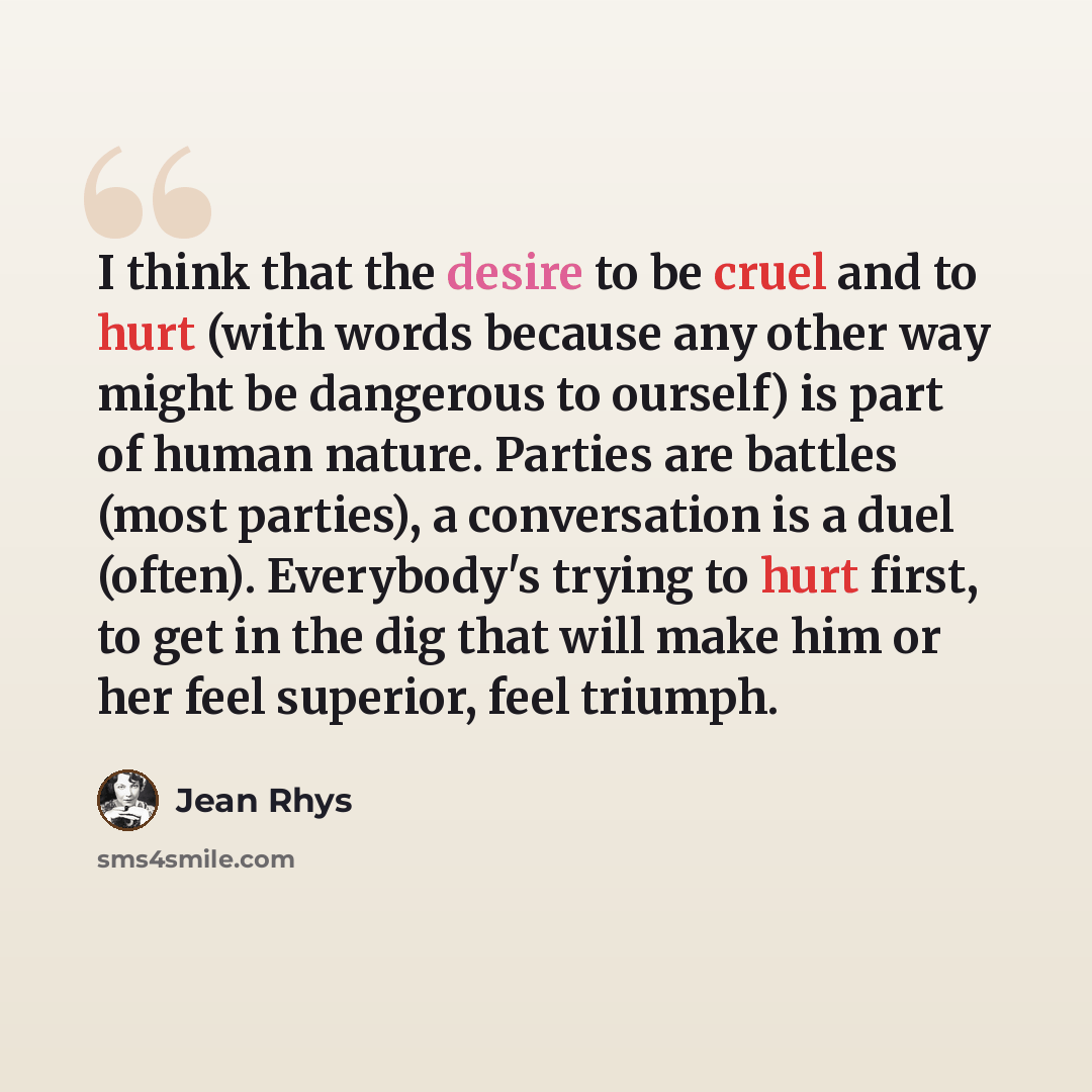 “I think that the desire to be cruel and to hurt (with words because any other way might be dangerous to ourself) is part of human nature. Parties are battles (most parties), a conversation is a duel (often). Everybody's trying to hurt first, to get in the dig that will make him or her feel…” quote by Jean Rhys