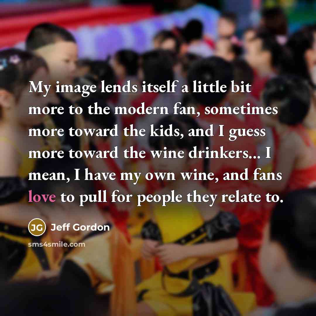 “My image lends itself a little bit more to the modern fan, sometimes more toward the kids, and I guess more toward the wine drinkers... I mean, I have my own wine, and fans love to pull for people they relate to.” quote by Jeff Gordon