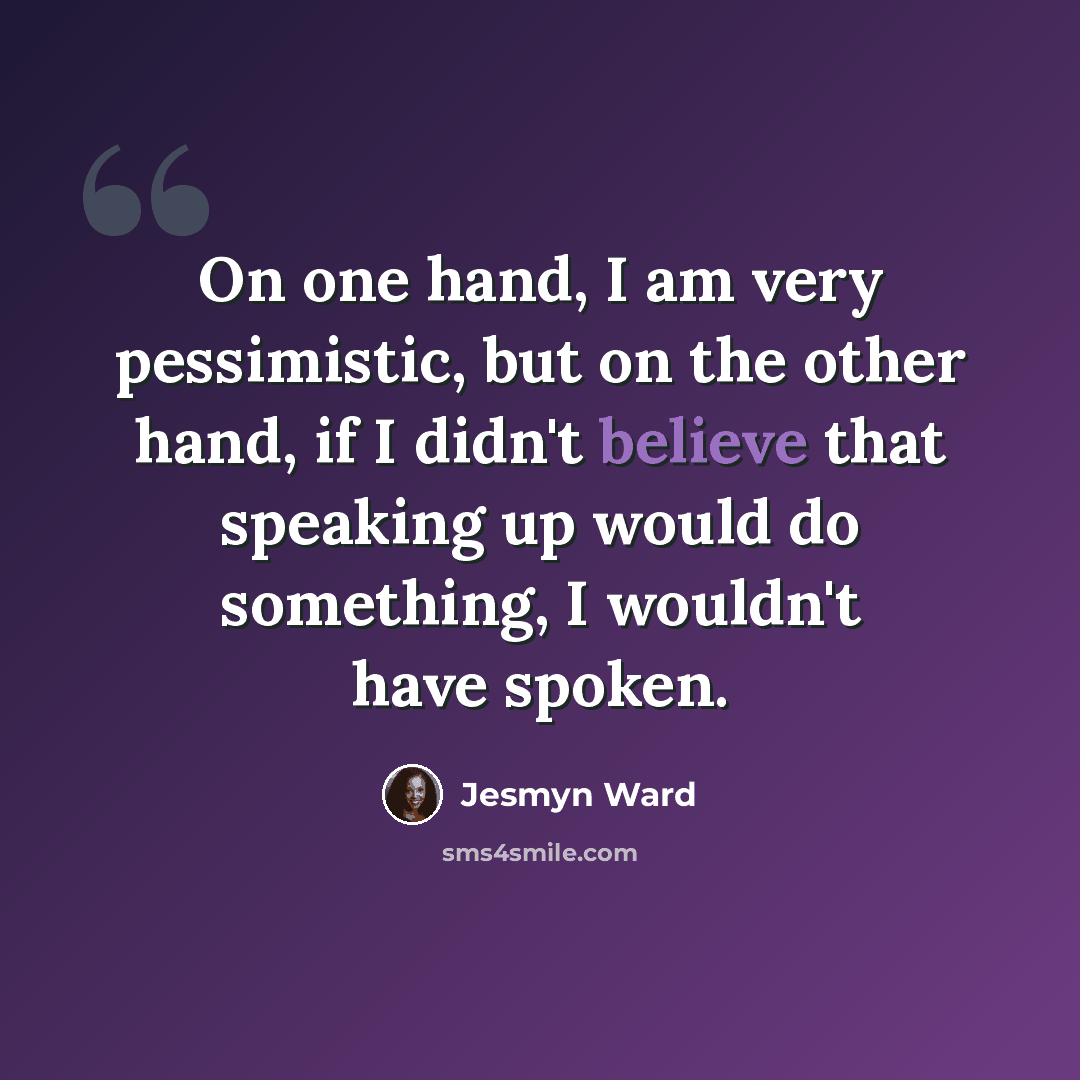 “On one hand, I am very pessimistic, but on the other hand, if I didn't believe that speaking up would do something, I wouldn't have spoken.” quote by Jesmyn Ward