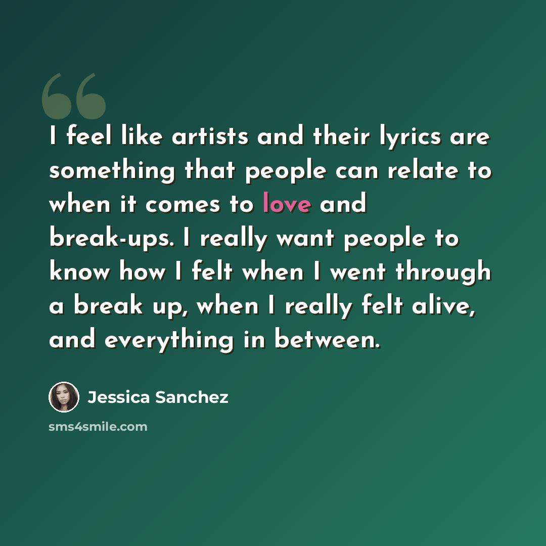 “I feel like artists and their lyrics are something that people can relate to when it comes to love and break-ups. I really want people to know how I felt when I went through a break up, when I really felt alive, and everything in between.” quote by Jessica Sanchez