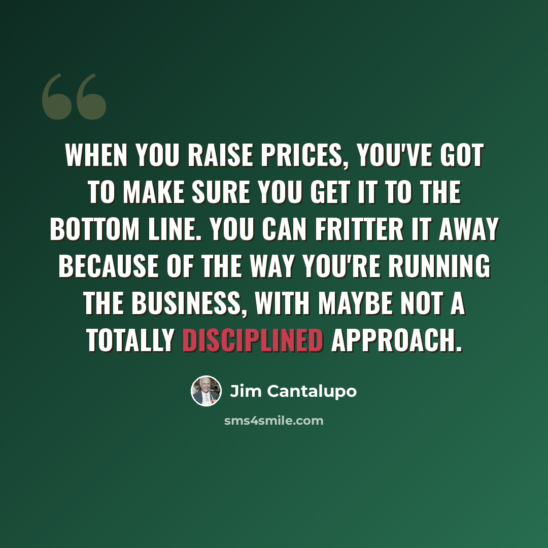 “When you raise prices, you've got to make sure you get it to the bottom line. You can fritter it away because of the way you're running the business, with maybe not a totally disciplined approach.” quote by Jim Cantalupo