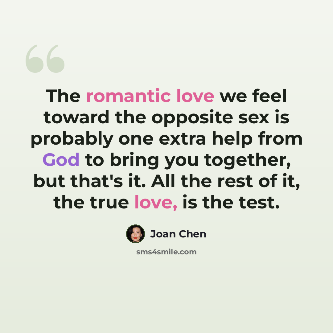 “The romantic love we feel toward the opposite sex is probably one extra help from God to bring you together, but that's it. All the rest of it, the true love, is the test.” quote by Joan Chen