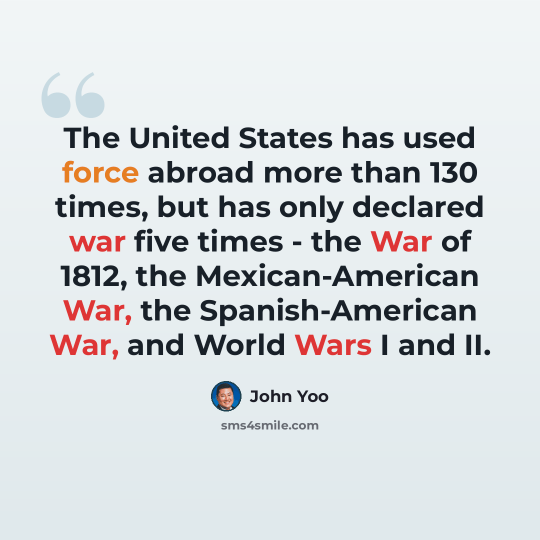 “The United States has used force abroad more than 130 times, but has only declared war five times - the War of 1812, the Mexican-American War, the Spanish-American War, and World Wars I and II.” quote by John Yoo