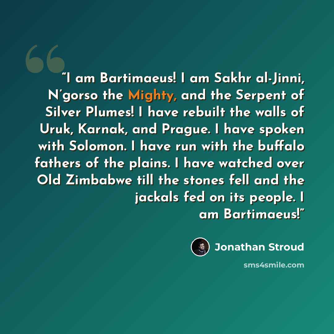“I am Bartimaeus! I am Sakhr al-Jinni, N’gorso the Mighty, and the Serpent of Silver Plumes! I have rebuilt the walls of Uruk, Karnak, and Prague. I have spoken with Solomon. I have run with the buffalo fathers of the plains. I have watched over Old Zimbabwe till the stones fell and the jackals fed…” quote by Jonathan Stroud