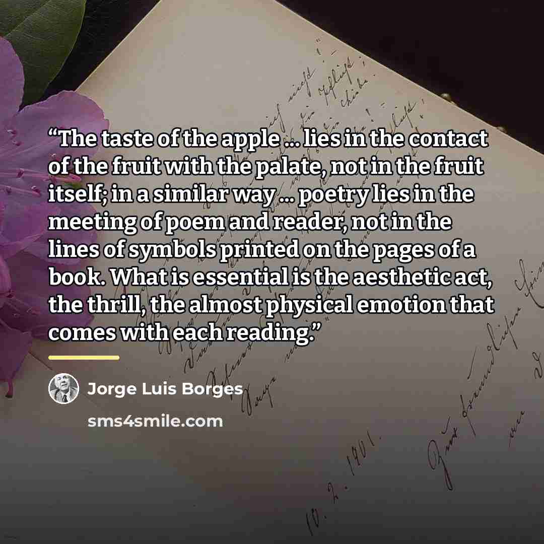 “The taste of the apple ... lies in the contact of the fruit with the palate, not in the fruit itself; in a similar way ... poetry lies in the meeting of poem and reader, not in the lines of symbols printed on the pages of a book. What is essential is the aesthetic act, the thrill, the almost…” quote by Jorge Luis Borges