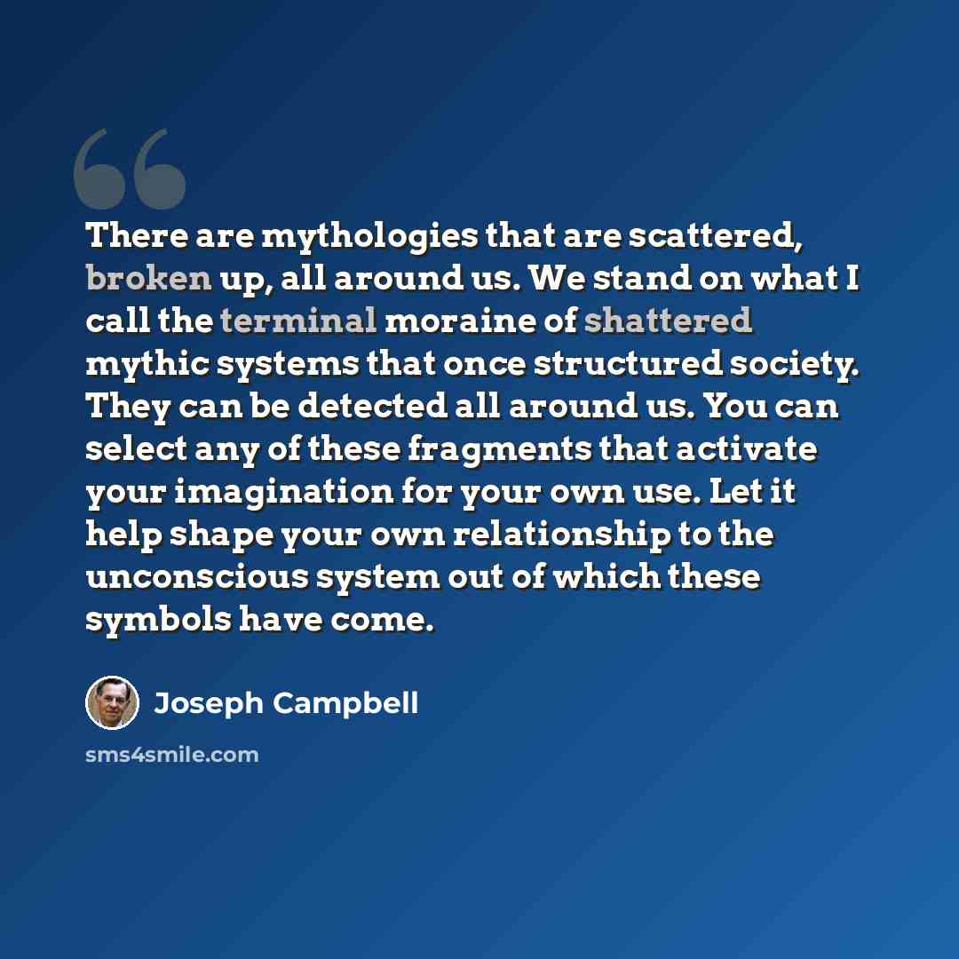“There are mythologies that are scattered, broken up, all around us. We stand on what I call the terminal moraine of shattered mythic systems that once structured society. They can be detected all around us. You can select any of these fragments that activate your imagination for your own use. Let…” quote by Joseph Campbell
