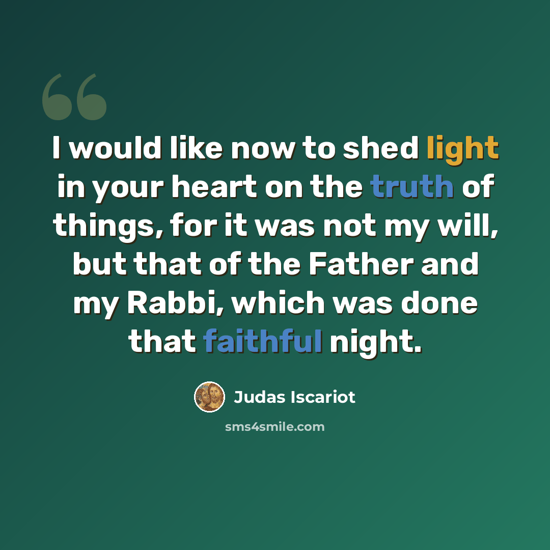 “I would like now to shed light in your heart on the truth of things, for it was not my will, but that of the Father and my Rabbi, which was done that faithful night.” quote by Judas Iscariot