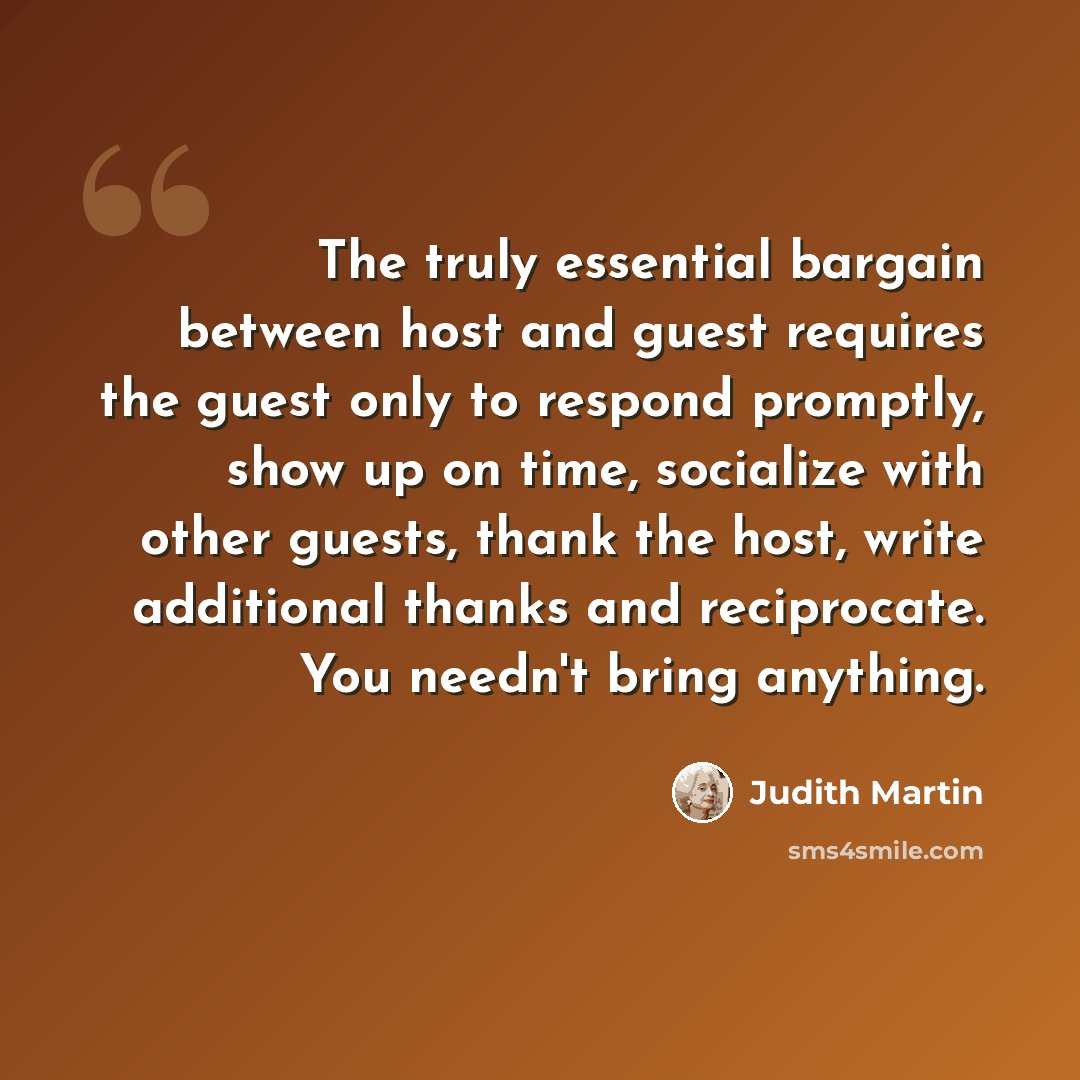 “The truly essential bargain between host and guest requires the guest only to respond promptly, show up on time, socialize with other guests, thank the host, write additional thanks and reciprocate. You needn't bring anything.” quote by Judith Martin
