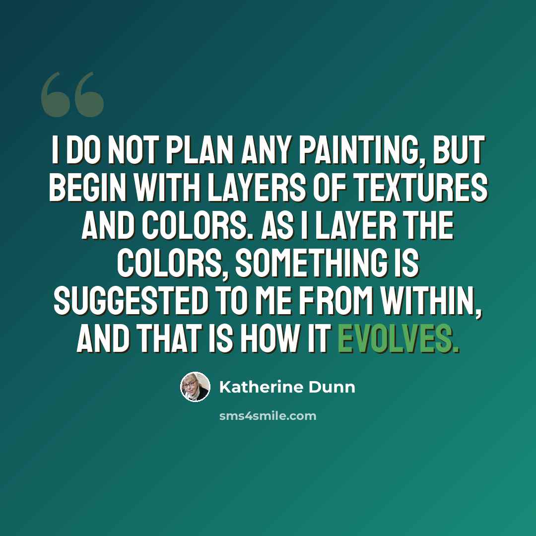 “I do not plan any painting, but begin with layers of textures and colors. As I layer the colors, something is suggested to me from within, and that is how it evolves.” quote by Katherine Dunn