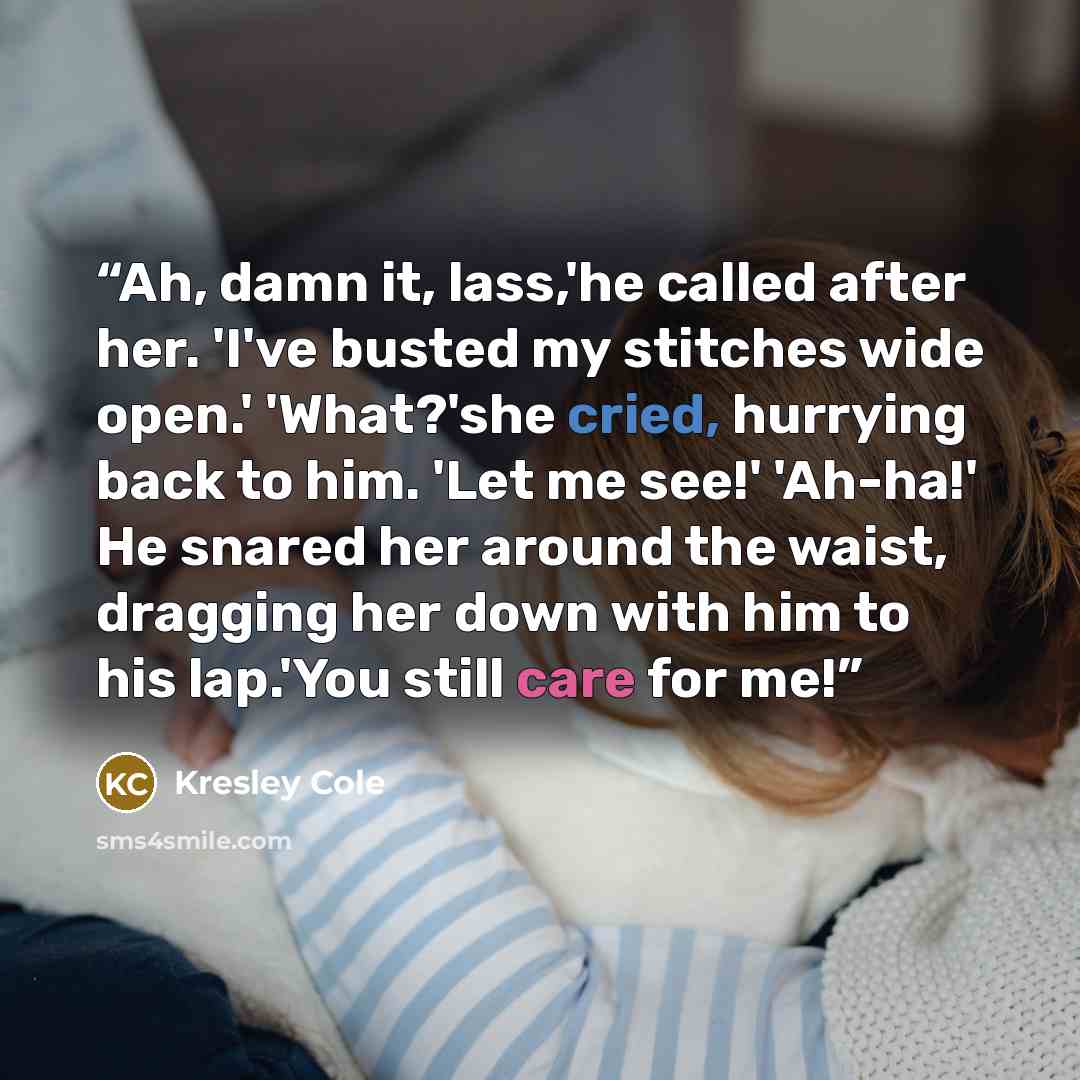 “Ah, damn it, lass,'he called after her. 'I've busted my stitches wide open.' 'What?'she cried, hurrying back to him. 'Let me see!' 'Ah-ha!' He snared her around the waist, dragging her down with him to his lap.'You still care for me!” quote by Kresley Cole