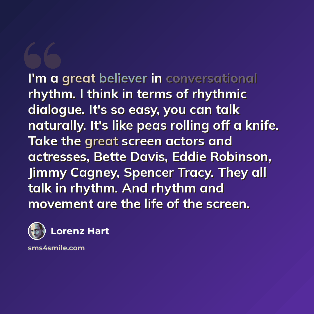 “I'm a great believer in conversational rhythm. I think in terms of rhythmic dialogue. It's so easy, you can talk naturally. It's like peas rolling off a knife. Take the great screen actors and actresses, Bette Davis, Eddie Robinson, Jimmy Cagney, Spencer Tracy. They all talk in rhythm. And rhythm…” quote by Lorenz Hart