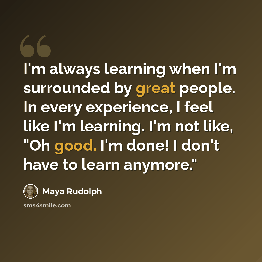 “I'm always learning when I'm surrounded by great people. In every experience, I feel like I'm learning. I'm not like, "Oh good. I'm done! I don't have to learn anymore."” quote by Maya Rudolph