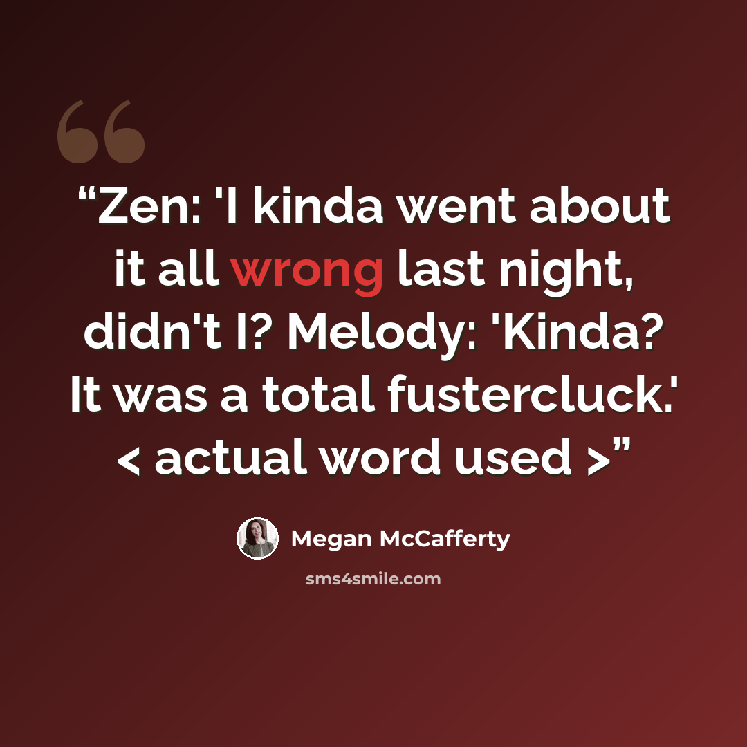 “Zen: 'I kinda went about it all wrong last night, didn't I? Melody: 'Kinda? It was a total fustercluck.' < actual word used >” quote by Megan McCafferty