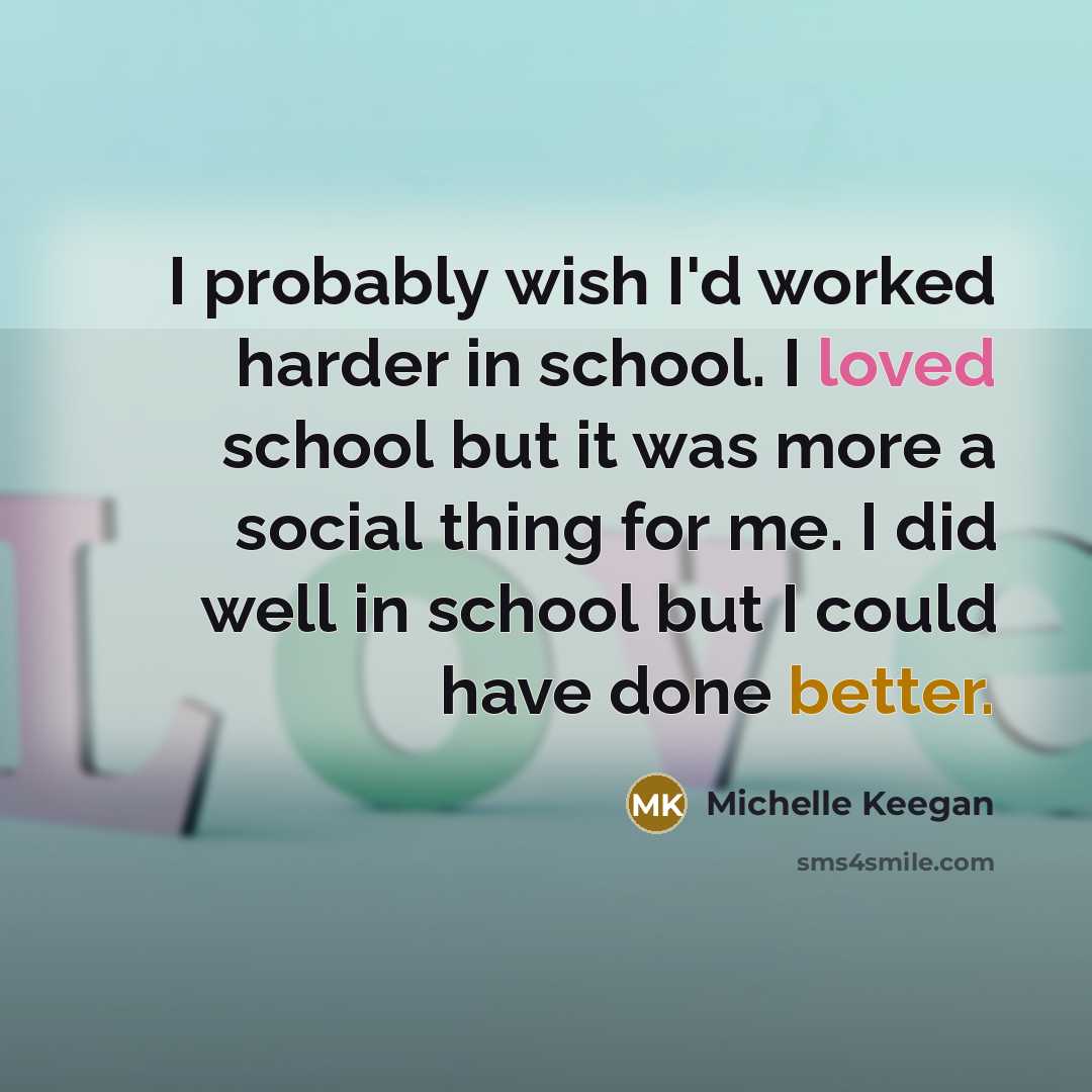 “I probably wish I'd worked harder in school. I loved school but it was more a social thing for me. I did well in school but I could have done better.” quote by Michelle Keegan
