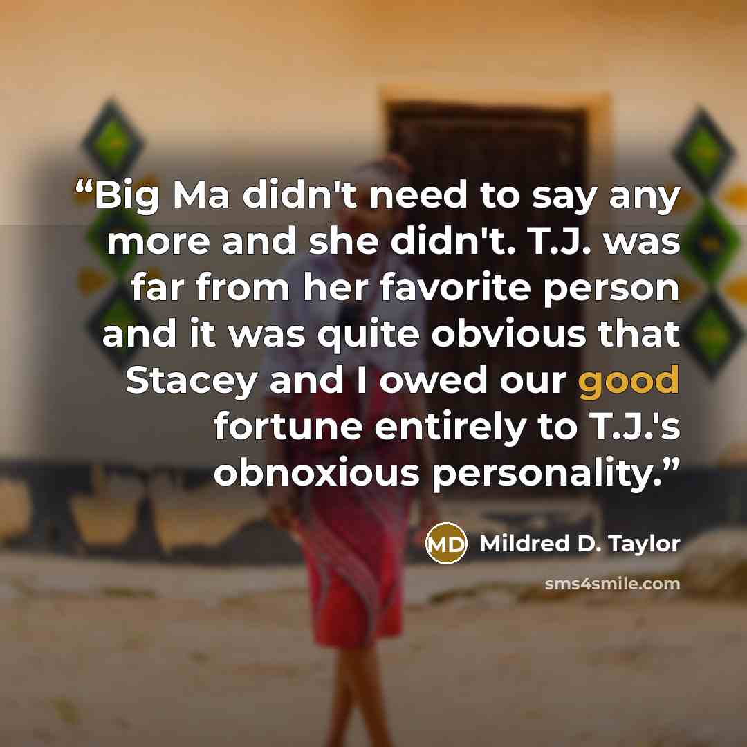 “Big Ma didn't need to say any more and she didn't. T.J. was far from her favorite person and it was quite obvious that Stacey and I owed our good fortune entirely to T.J.'s obnoxious personality.” quote by Mildred D. Taylor