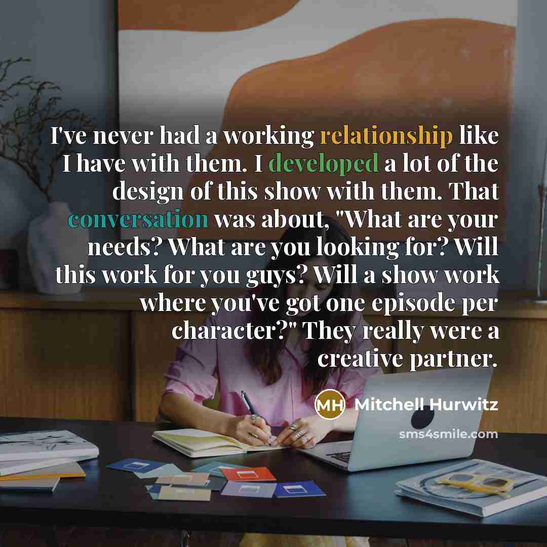 “I've never had a working relationship like I have with them. I developed a lot of the design of this show with them. That conversation was about, "What are your needs? What are you looking for? Will this work for you guys? Will a show work where you've got one episode per character?" They really…” quote by Mitchell Hurwitz
