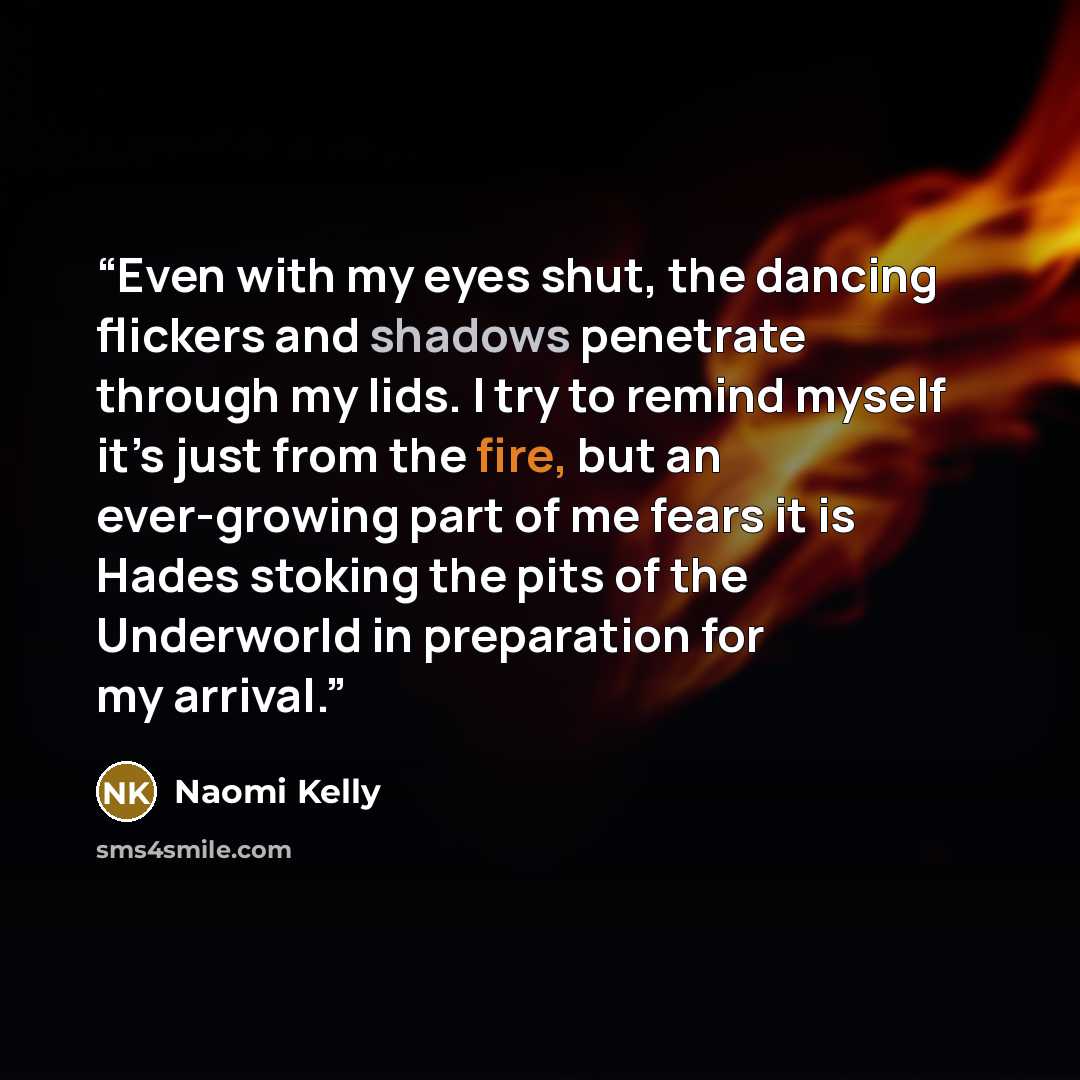 “Even with my eyes shut, the dancing flickers and shadows penetrate through my lids. I try to remind myself it’s just from the fire, but an ever-growing part of me fears it is Hades stoking the pits of the Underworld in preparation for my arrival.” quote by Naomi Kelly