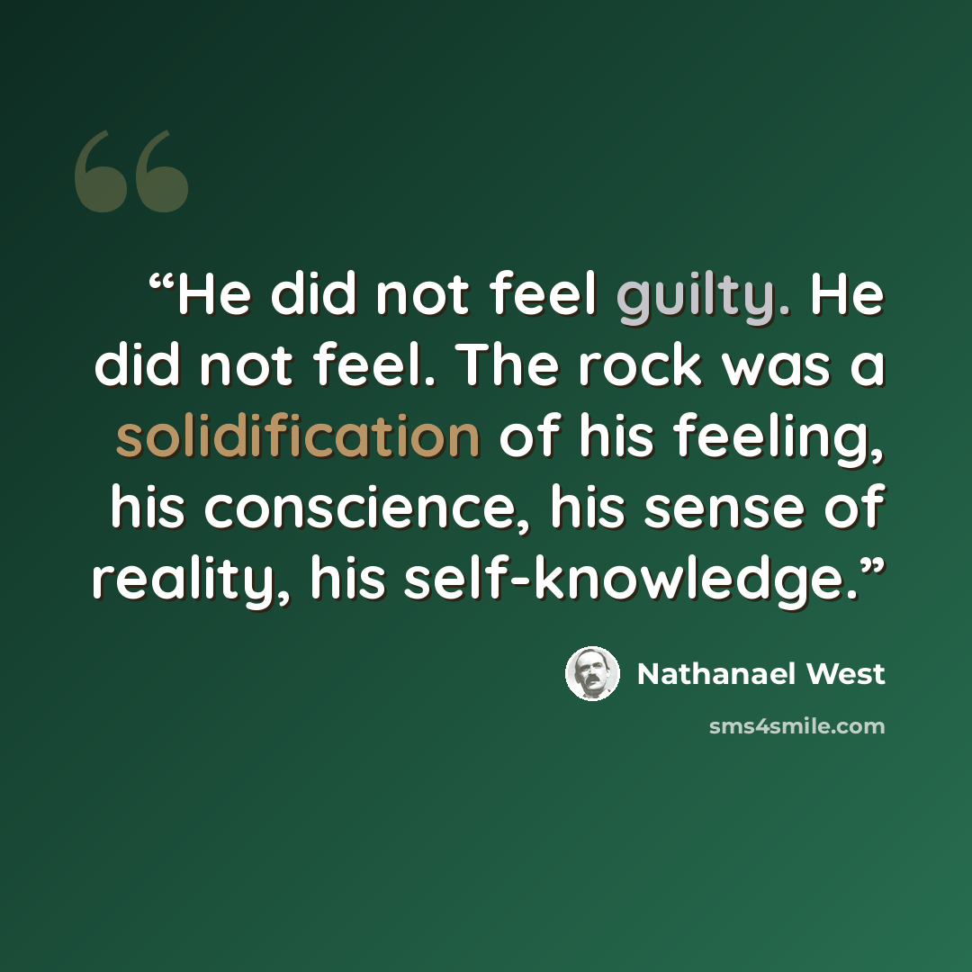 “He did not feel guilty. He did not feel. The rock was a solidification of his feeling, his conscience, his sense of reality, his self-knowledge.” quote by Nathanael West