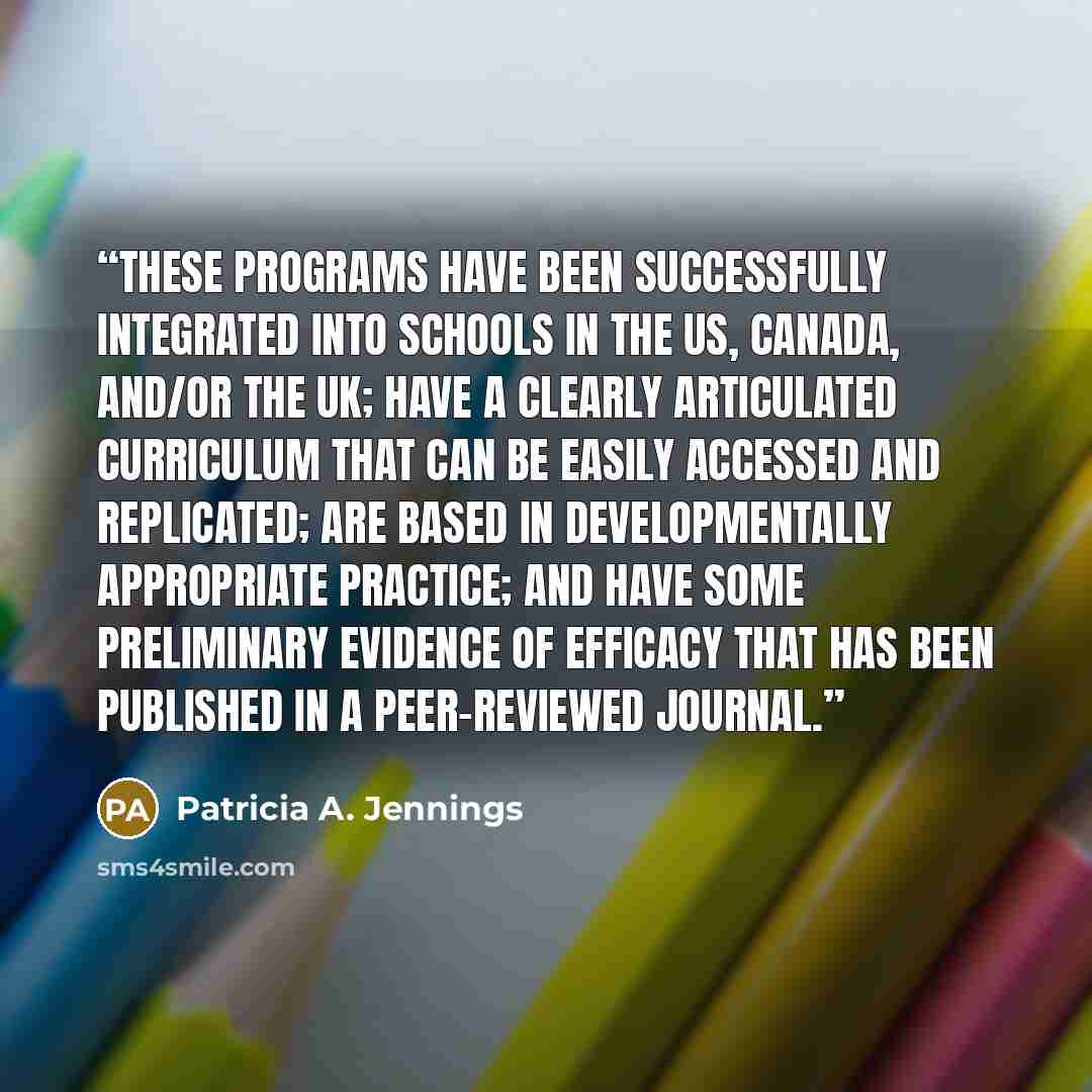 “These programs have been successfully integrated into schools in the US, Canada, and/or the UK; have a clearly articulated curriculum that can be easily accessed and replicated; are based in developmentally appropriate practice; and have some preliminary evidence of efficacy that has been…” quote by Patricia A. Jennings