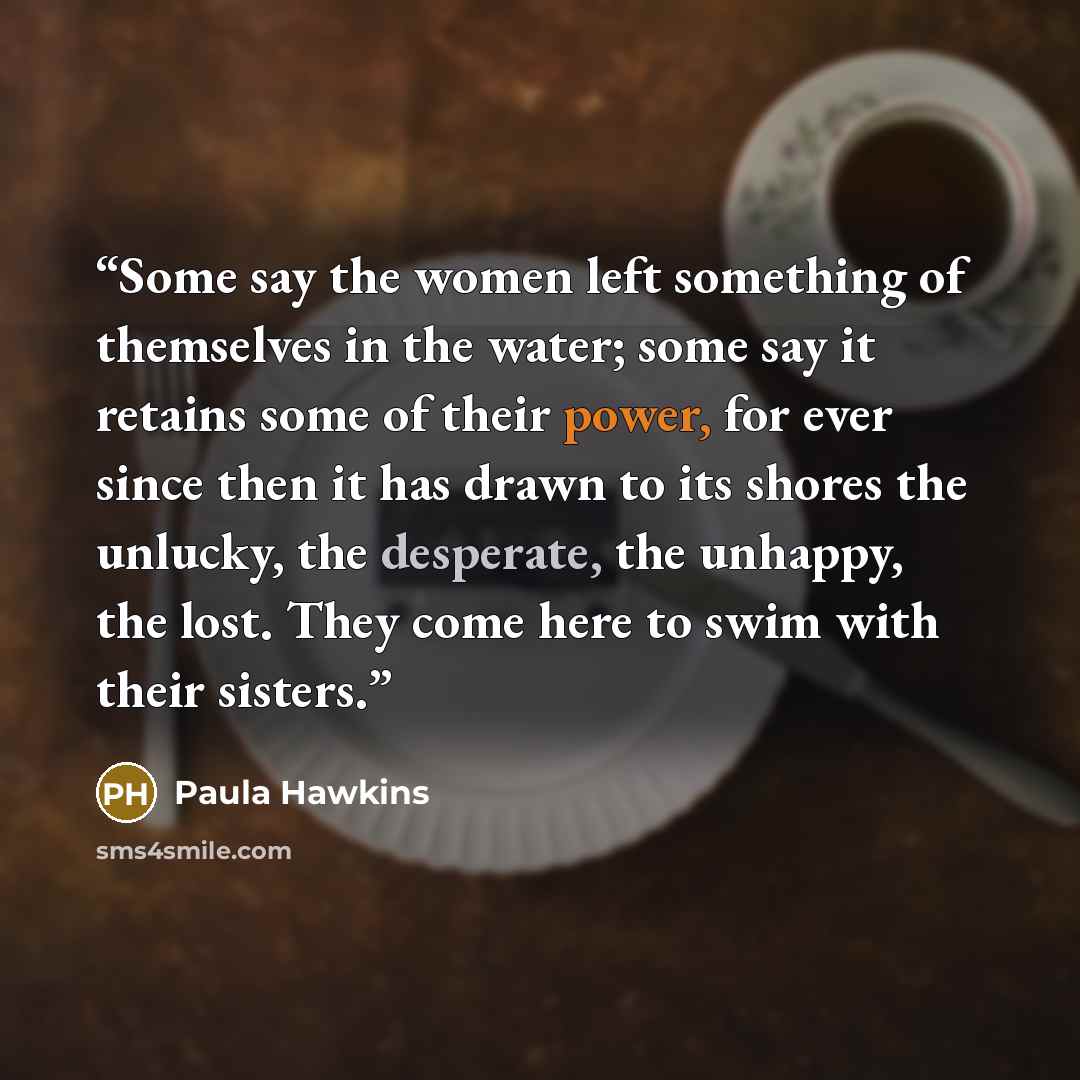 “Some say the women left something of themselves in the water; some say it retains some of their power, for ever since then it has drawn to its shores the unlucky, the desperate, the unhappy, the lost. They come here to swim with their sisters.” quote by Paula Hawkins