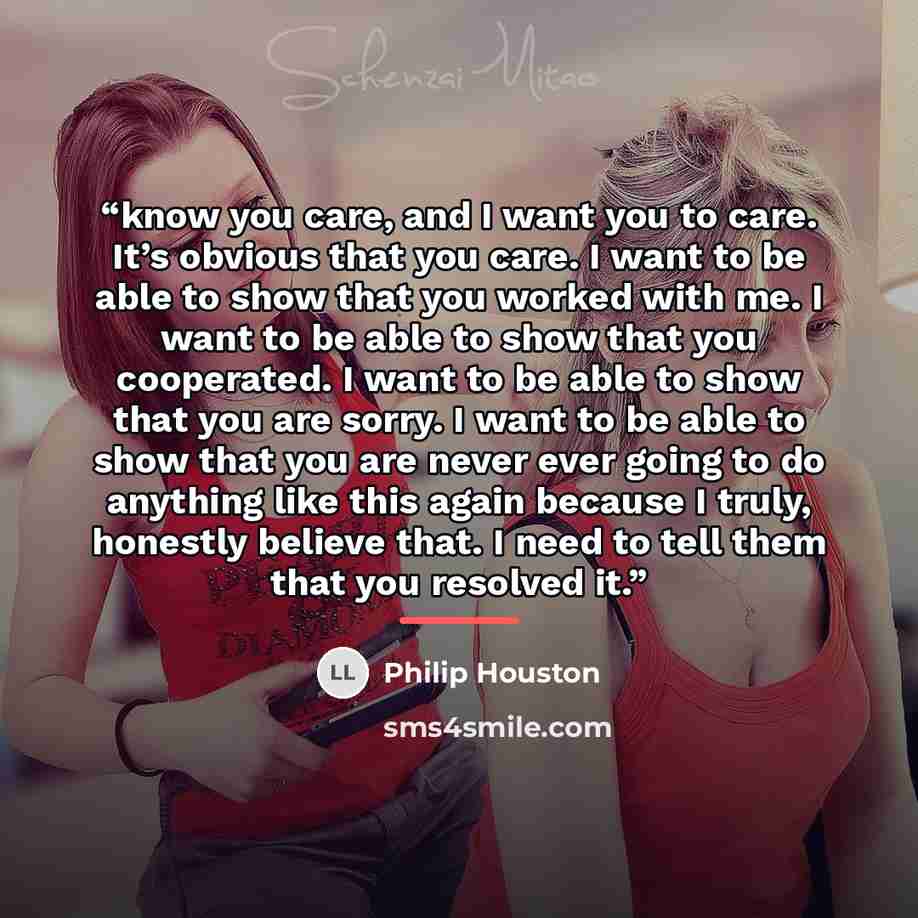 “know you care, and I want you to care. It’s obvious that you care. I want to be able to show that you worked with me. I want to be able to show that you cooperated. I want to be able to show that you are sorry. I want to be able to show that you are never ever going to do anything like this again…” quote by Philip Houston