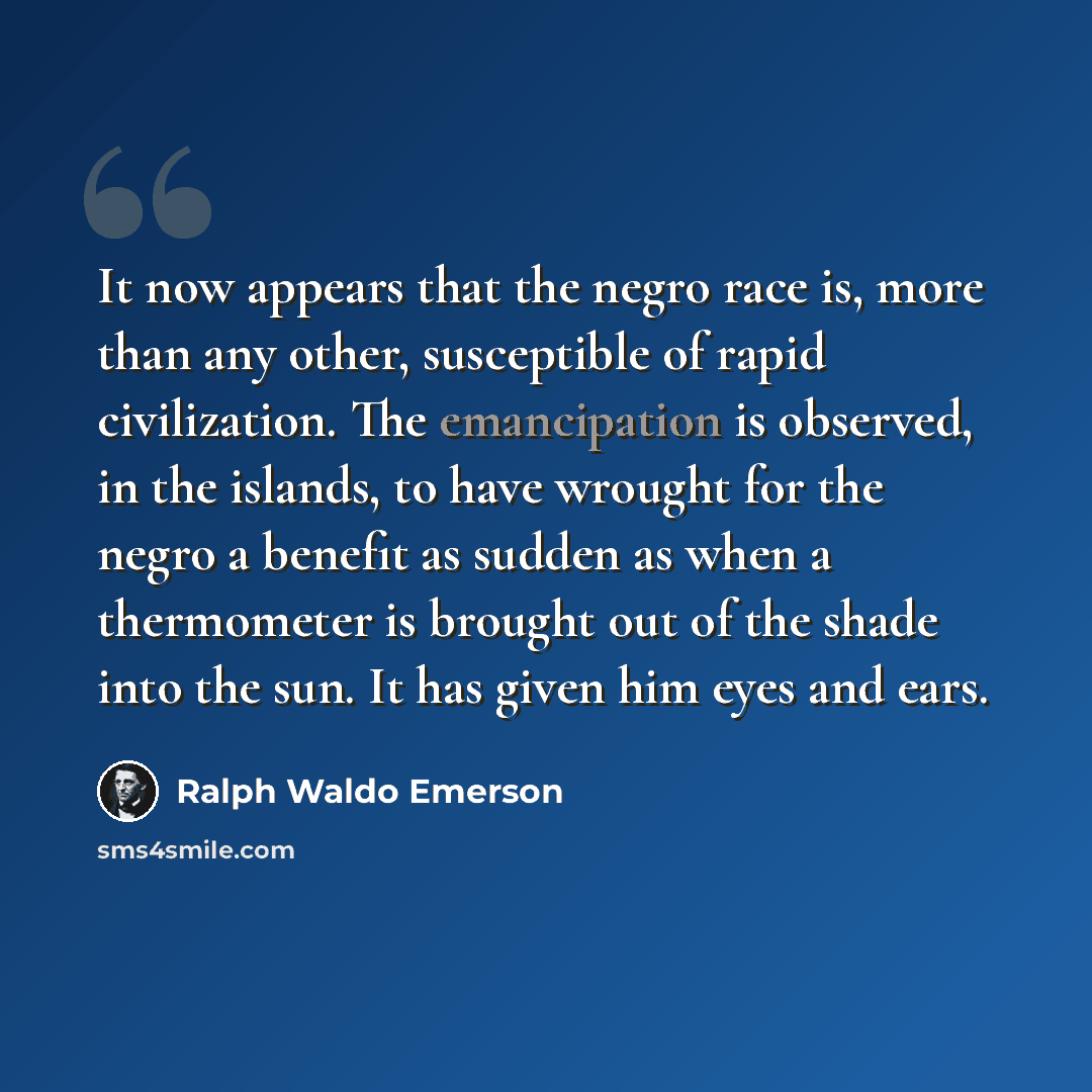 “It now appears that the negro race is, more than any other, susceptible of rapid civilization. The emancipation is observed, in the islands, to have wrought for the negro a benefit as sudden as when a thermometer is brought out of the shade into the sun. It has given him eyes and ears.” quote by Ralph Waldo Emerson