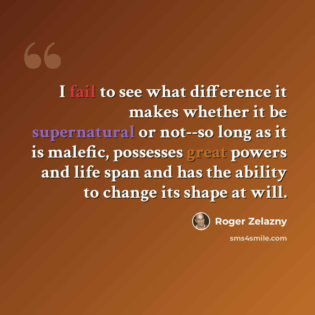 “I fail to see what difference it makes whether it be supernatural or not--so long as it is malefic, possesses great powers and life span and has the ability to change its shape at will.” quote by Roger Zelazny