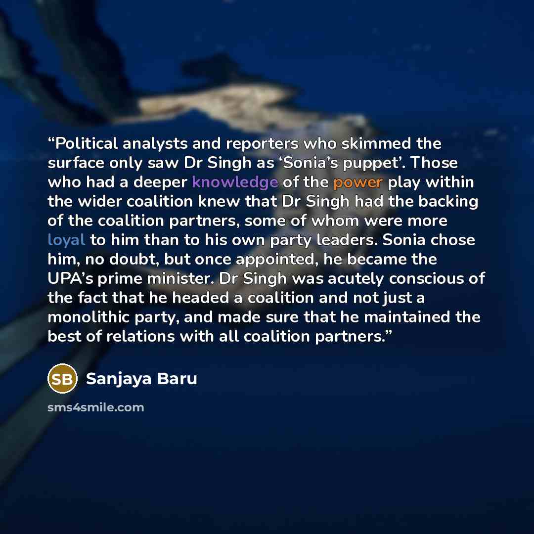 “Political analysts and reporters who skimmed the surface only saw Dr Singh as ‘Sonia’s puppet’. Those who had a deeper knowledge of the power play within the wider coalition knew that Dr Singh had the backing of the coalition partners, some of whom were more loyal to him than to his own party…” quote by Sanjaya Baru