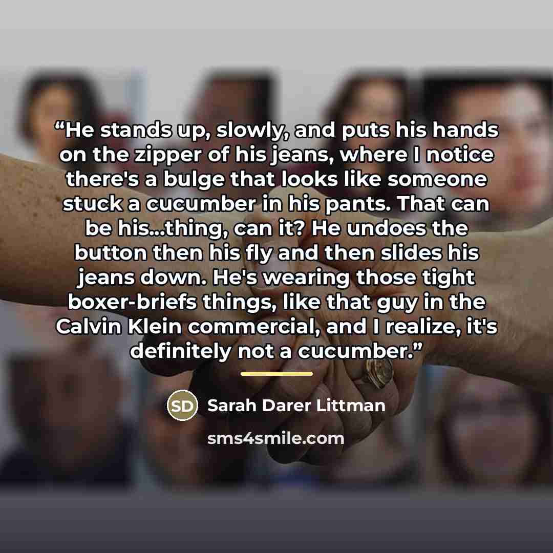 “He stands up, slowly, and puts his hands on the zipper of his jeans, where I notice there's a bulge that looks like someone stuck a cucumber in his pants. That can be his...thing, can it? He undoes the button then his fly and then slides his jeans down. He's wearing those tight boxer-briefs…” quote by Sarah Darer Littman