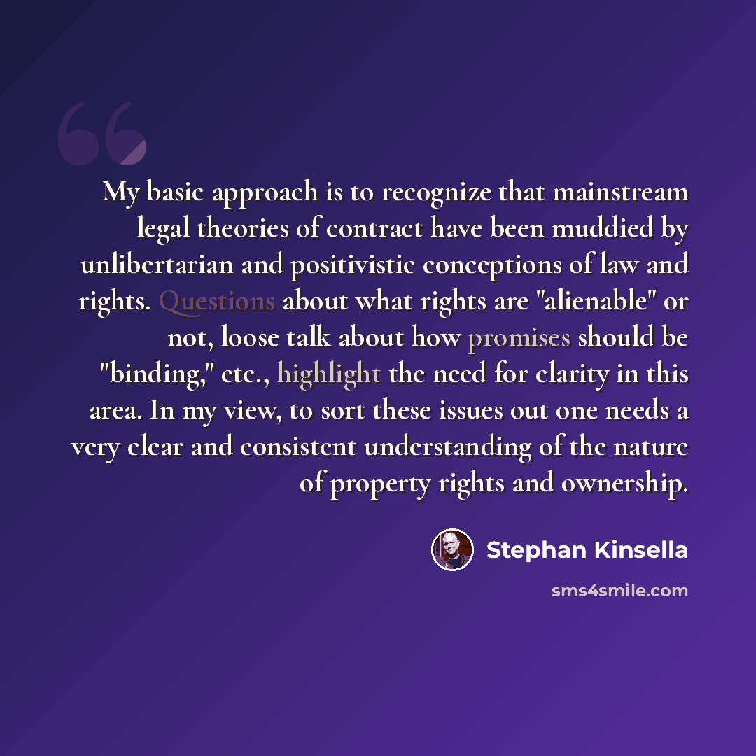 “My basic approach is to recognize that mainstream legal theories of contract have been muddied by unlibertarian and positivistic conceptions of law and rights. Questions about what rights are "alienable" or not, loose talk about how promises should be "binding," etc., highlight the need for…” quote by Stephan Kinsella