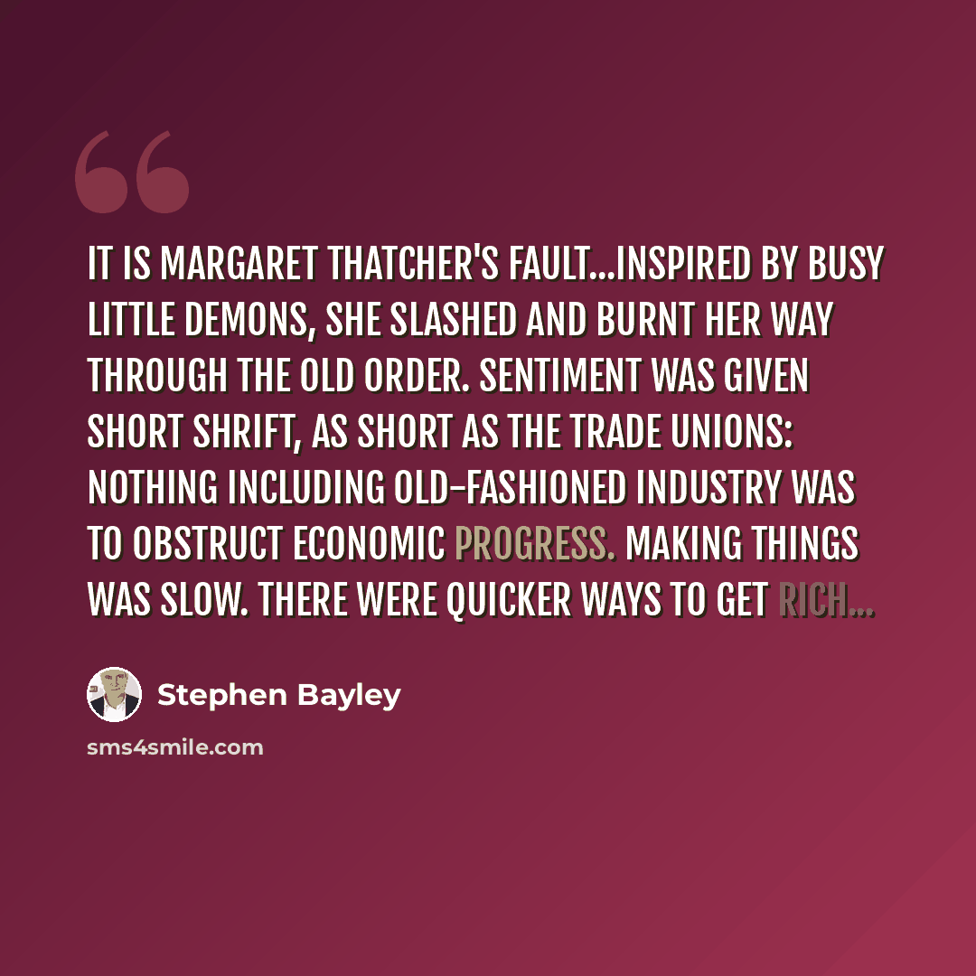 “It is Margaret Thatcher's fault...Inspired by busy little demons, she slashed and burnt her way through the old order. Sentiment was given short shrift, as short as the trade unions: nothing including old-fashioned industry was to obstruct economic progress. Making things was slow. There were…” quote by Stephen Bayley