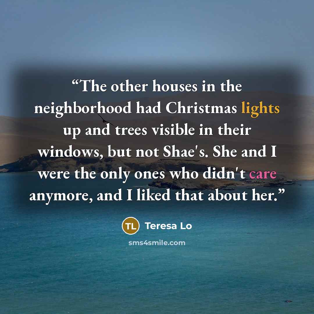 “The other houses in the neighborhood had Christmas lights up and trees visible in their windows, but not Shae's. She and I were the only ones who didn't care anymore, and I liked that about her.” quote by Teresa Lo