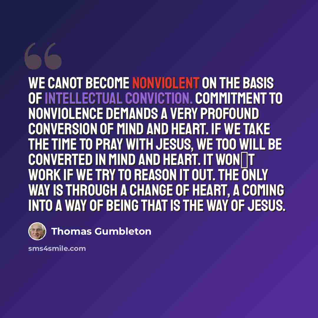 “We canot become nonviolent on the basis of intellectual conviction. Commitment to nonviolence demands a very profound conversion of mind and heart. If we take the time to pray with Jesus, we too will be converted in mind and heart. It won�t work if we try to reason it out. The only way is through…” quote by Thomas Gumbleton