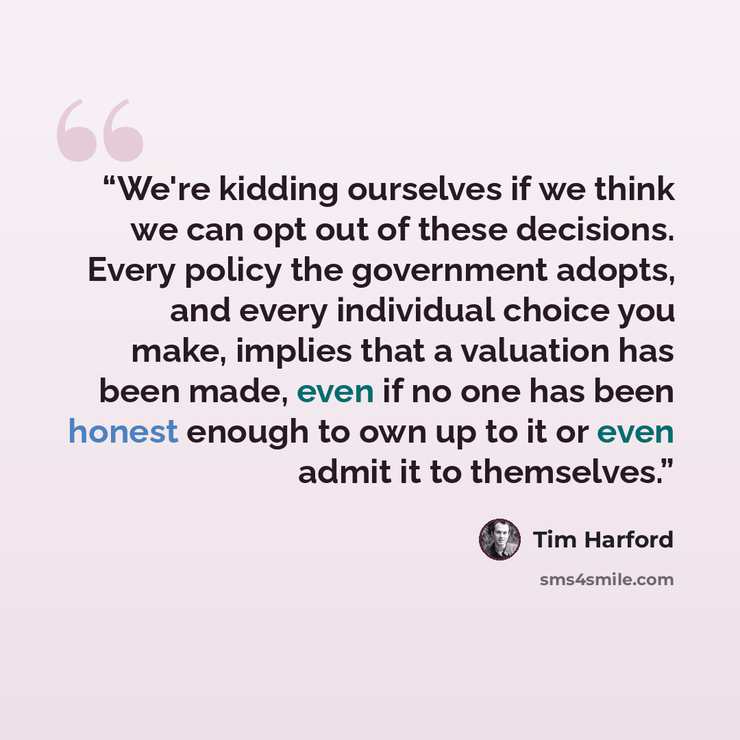 “We're kidding ourselves if we think we can opt out of these decisions. Every policy the government adopts, and every individual choice you make, implies that a valuation has been made, even if no one has been honest enough to own up to it or even admit it to themselves.” quote by Tim Harford