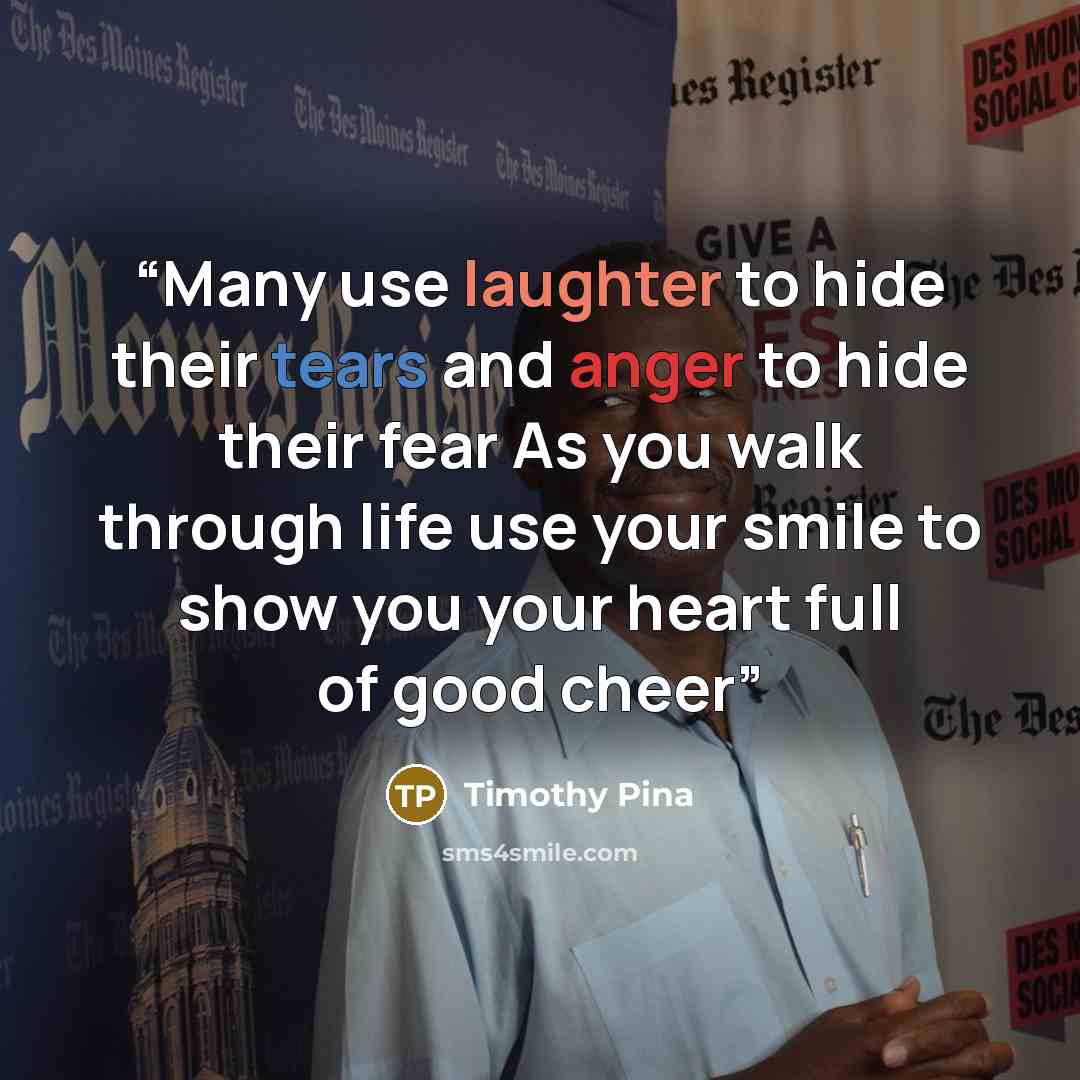 “Many use laughter to hide their tears and anger to hide their fear As you walk through life use your smile to show you your heart full of good cheer” quote by Timothy Pina