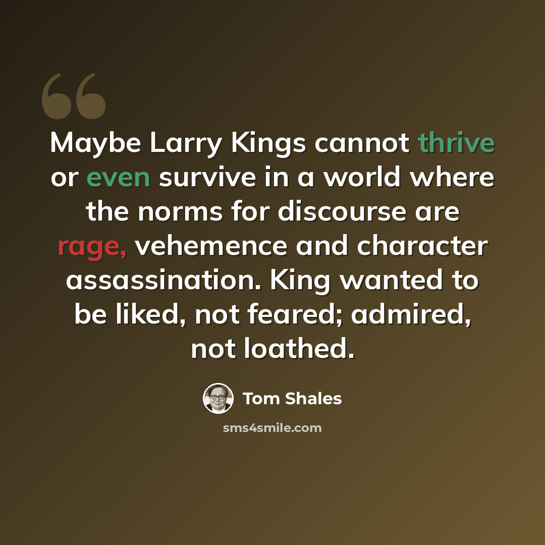 “Maybe Larry Kings cannot thrive or even survive in a world where the norms for discourse are rage, vehemence and character assassination. King wanted to be liked, not feared; admired, not loathed.” quote by Tom Shales