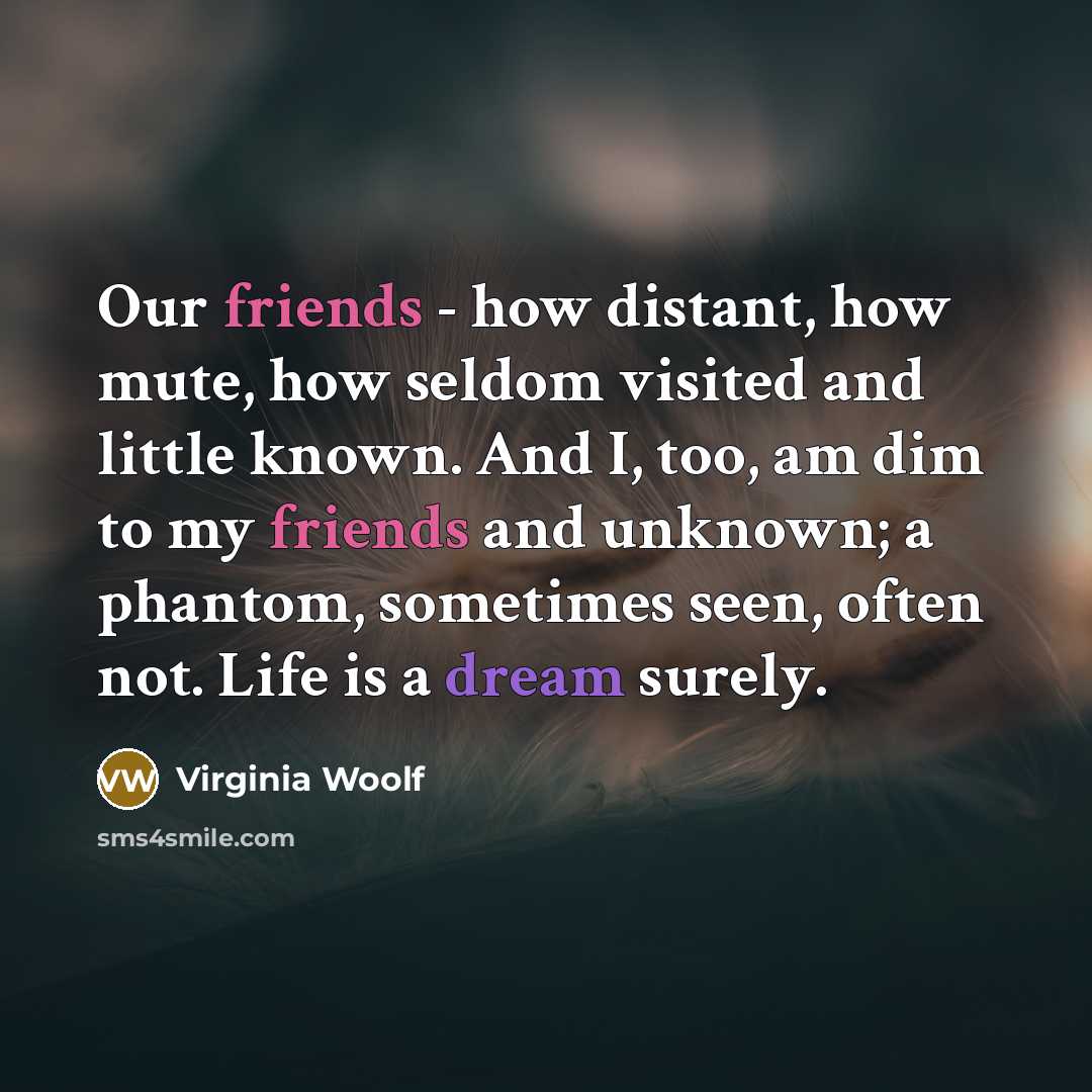 “Our friends - how distant, how mute, how seldom visited and little known. And I, too, am dim to my friends and unknown; a phantom, sometimes seen, often not. Life is a dream surely.” quote by Virginia Woolf