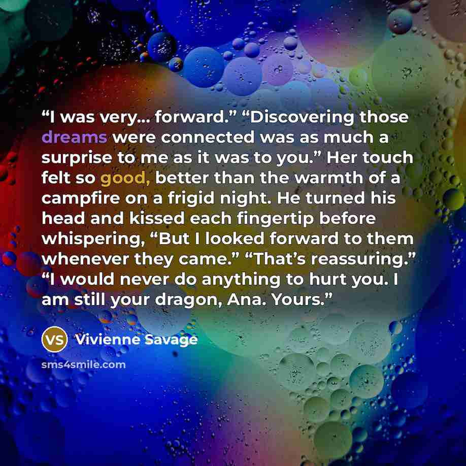 “I was very… forward.” “Discovering those dreams were connected was as much a surprise to me as it was to you.” Her touch felt so good, better than the warmth of a campfire on a frigid night. He turned his head and kissed each fingertip before whispering, “But I looked forward to them whenever they…” quote by Vivienne Savage