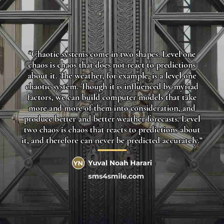 “Chaotic systems come in two shapes. Level one chaos is chaos that does not react to predictions about it. The weather, for example, is a level one chaotic system. Though it is influenced by myriad factors, we can build computer models that take more and more of them into consideration, and produce…” quote by Yuval Noah Harari