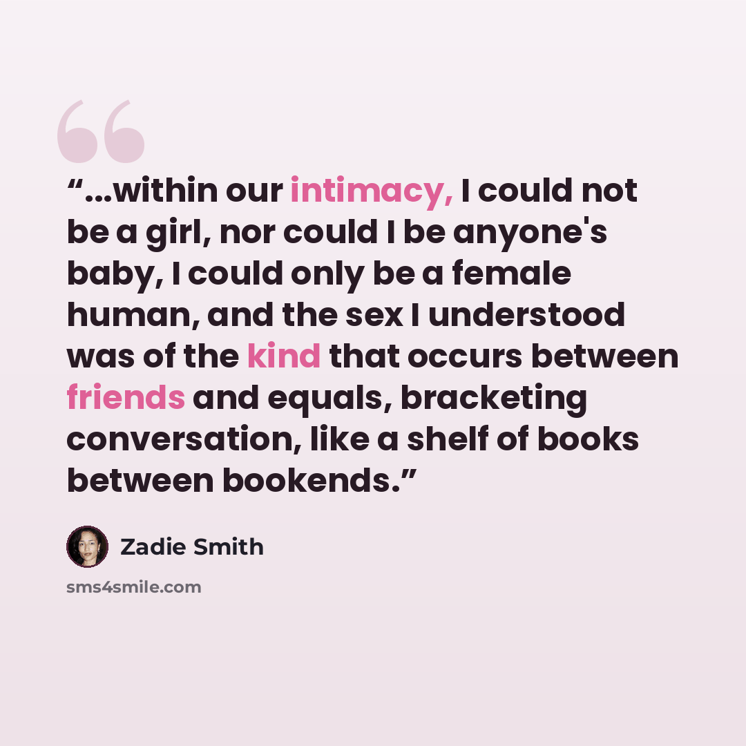“...within our intimacy, I could not be a girl, nor could I be anyone's baby, I could only be a female human, and the sex I understood was of the kind that occurs between friends and equals, bracketing conversation, like a shelf of books between bookends.” quote by Zadie Smith
