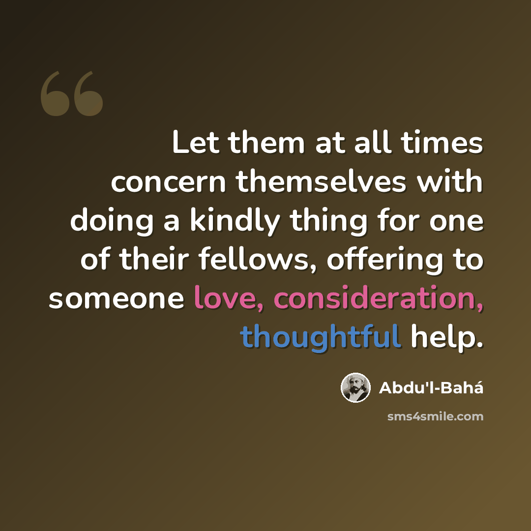 “Let them at all times concern themselves with doing a kindly thing for one of their fellows, offering to someone love, consideration, thoughtful help.” quote by Abdu'l-Bahá