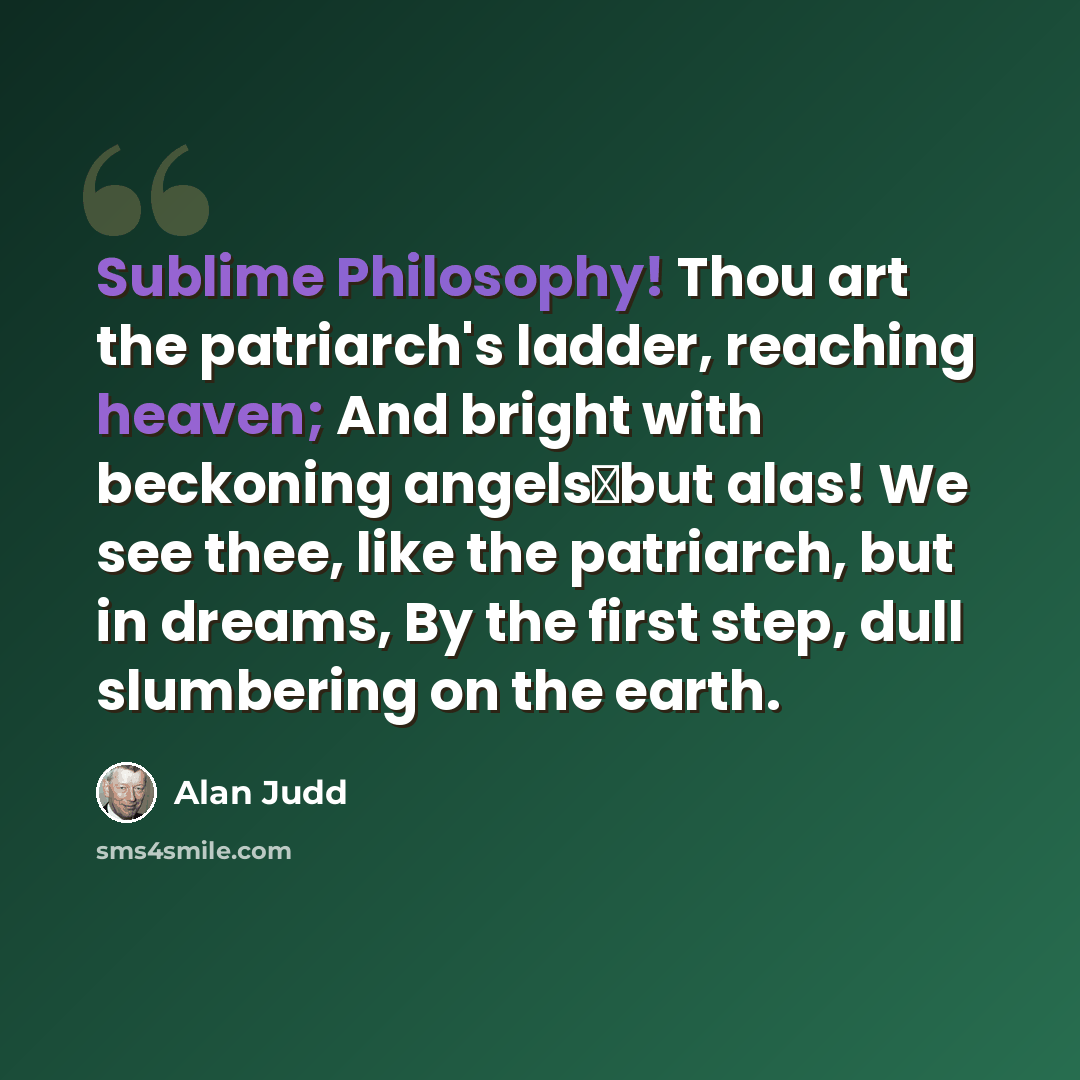 “Sublime Philosophy! Thou art the patriarch's ladder, reaching heaven; And bright with beckoning angelsbut alas! We see thee, like the patriarch, but in dreams, By the first step, dull slumbering on the earth.” quote by Alan Judd