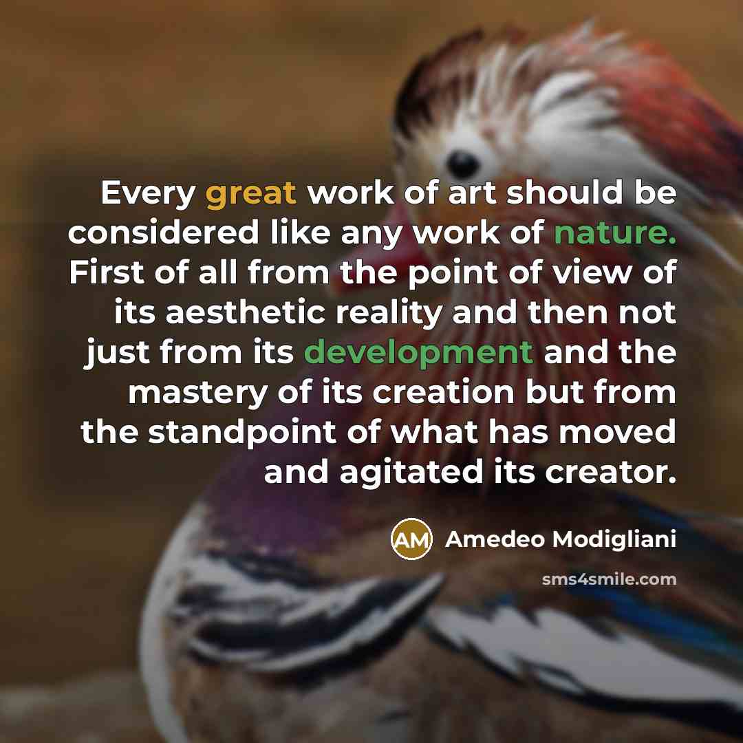 “Every great work of art should be considered like any work of nature. First of all from the point of view of its aesthetic reality and then not just from its development and the mastery of its creation but from the standpoint of what has moved and agitated its creator.” quote by Amedeo Modigliani