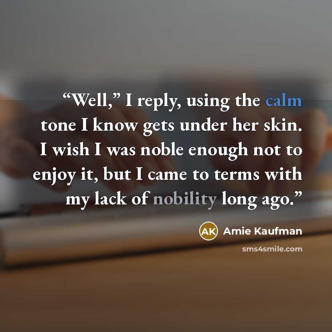 “Well,” I reply, using the calm tone I know gets under her skin. I wish I was noble enough not to enjoy it, but I came to terms with my lack of nobility long ago.” quote by Amie Kaufman